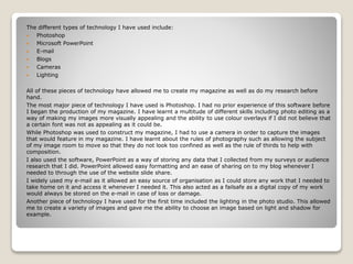 The different types of technology I have used include:
 Photoshop
 Microsoft PowerPoint
 E-mail
 Blogs
 Cameras
 Lighting
All of these pieces of technology have allowed me to create my magazine as well as do my research before
hand.
The most major piece of technology I have used is Photoshop. I had no prior experience of this software before
I began the production of my magazine. I have learnt a multitude of different skills including photo editing as a
way of making my images more visually appealing and the ability to use colour overlays if I did not believe that
a certain font was not as appealing as it could be.
While Photoshop was used to construct my magazine, I had to use a camera in order to capture the images
that would feature in my magazine. I have learnt about the rules of photography such as allowing the subject
of my image room to move so that they do not look too confined as well as the rule of thirds to help with
composition.
I also used the software, PowerPoint as a way of storing any data that I collected from my surveys or audience
research that I did. PowerPoint allowed easy formatting and an ease of sharing on to my blog whenever I
needed to through the use of the website slide share.
I widely used my e-mail as it allowed an easy source of organisation as I could store any work that I needed to
take home on it and access it whenever I needed it. This also acted as a failsafe as a digital copy of my work
would always be stored on the e-mail in case of loss or damage.
Another piece of technology I have used for the first time included the lighting in the photo studio. This allowed
me to create a variety of images and gave me the ability to choose an image based on light and shadow for
example.
 
