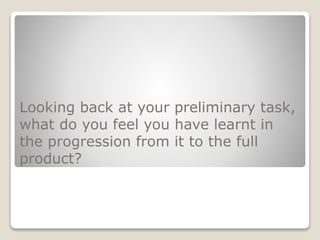 Looking back at your preliminary task,
what do you feel you have learnt in
the progression from it to the full
product?
 
