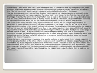I believe that I have learnt a lot since I first started this task. In comparison with my college magazine, there
are many differences between the two. The main difference is the quality of the two magazines. It is evident
that I did not know much about making a magazine aesthetically pleasing when I first began.
The first improvement is my choice of font. The font that I used on my college magazine in quite difficult to
read in comparison with my music magazine. The colour that I have chosen for the font also has no link with
the image. At points, the colour also makes the font hard to read as the shadows on the image do not contrast
with the colour, they in fact blend with it, making reading it difficult. I have also just placed the text anywhere
on my college magazine which has blocked parts of the image which does not appear very pleasing.
The quality of the image has also vastly improved since I first started. On the college magazine I had no
experience of photo editing or acquiring the right composition of the image. I had not left the model much
headroom which resulted in him looking confined in the image. The shadows on the image are also not pleasing
as I had not used any studio lighting as I have done in my music magazine. I have also not left much space for
any headlines or buzz words as the background of the image would cause any text that I placed on the page, to
become difficult to read. On my music magazine I have used photo editing skills such as changing the
brightness, contrast and exposure of the image in order to create a better quality photo. I have also learnt how
to use tools such as the lasso tool which allowed me to erase any part of the image that would not look very
good on the finished magazine.
I have also learnt how to create a magazine for a specific audience or social group. In my college magazine, I
did not pay any attention to the colour scheme I was using so it wouldn’t have attracted a specific audience. As
I learnt that my music magazines audience was of the male gender, I was able to plan my colour scheme and
use colours that would attracts such a gender e.g. masculine colours such as red and blue. Another way I have
learnt to attract an audience is through the use of buzz words which I had not used on my college magazine.
This was an important feature that I used throughout my magazine as a way of enticing then to read and buy
the magazine.
 