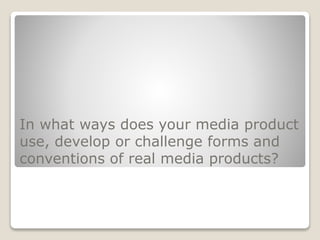 In what ways does your media product
use, develop or challenge forms and
conventions of real media products?
 