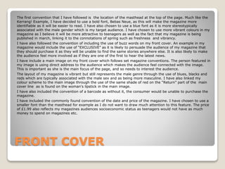 FRONT COVER
The first convention that I have followed is the location of the masthead at the top of the page. Much like the
Kerrang! Example, I have decided to use a bold font, Bebas Neue, as this will make the magazine more
identifiable as it will be easier to read. I have also chosen to use a blue font as it is more stereotypically
associated with the male gender which is my target audience. I have chosen to use more vibrant colours in my
magazine as I believe it will be more attractive to teenagers as well as the fact that my magazine is being
published in march, linking it to the connotations of spring such as freshness and vibrancy.
I have also followed the convention of including the use of buzz words on my front cover. An example in my
magazine would include the use of “EXCLUSIVE” as it is likely to persuade the audience of my magazine that
they should purchase it as they will be unable to find the same stories anywhere else. It is also likely to make
the audience feel more involved as if they are one of the first to hear the latest news.
I have include a main image on my front cover which follows set magazine conventions. The person featured in
my image is using direct address to the audience which makes the audience feel connected with the image.
This is important as she is the main focus of the page, and so needs to interest the audience.
The layout of my magazine is vibrant but still represents the male genre through the use of blues, blacks and
reds which are typically associated with the male sex and as being more masculine. I have also linked my
colour scheme to the main image through the use of the same shade of red on the “Return” part of the main
cover line as is found on the woman's lipstick in the main image.
I have also included the convention of a barcode as without it, the consumer would be unable to purchase the
magazine.
I have included the commonly found convention of the date and price of the magazine. I have chosen to use a
smaller font than the masthead for example as I do not want to draw much attention to this feature. The price
of £1.99 also reflects my magazines audiences socioeconomic status as teenagers would not have as much
money to spend on magazines etc.
 