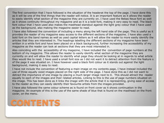 CONTENTS
The first convention that I have followed is the situation of the headerat the top of the page. I have done this
as it will be one of the first things that the reader will notice. It is an important feature as it allows the reader
to easily identify what section of the magazine they are currently on. I have used the Bebas Neue font as well
as it shows continuity throughout my magazine and as it is a bold font, making it very easy to read. The black
font colour that I have used also makes the masthead standout against the light grey colour that I have used
as the background, also making the magazine easier to read.
I have also followed the convention of including a menu along the left hand side of the page. This is useful as it
provides the reader of my magazine easy access to the different sections of the magazine. I have also used a
bold font on the band names as well as used capital letters as it will allow the reader to more easily identify the
articles that they are interested in. The headings labelling the different sections of my magazine have been
written in a white font and have been placed on a black background, further increasing the accessibility of my
magazine as the reader can look at sections that they are most interested in.
Also coinciding with the accessibility of my magazine, I have included the convention of page numbers at the
bottom of my magazine. This allows the reader to easily identify what section of the magazine they are
currently on and will allow the reader to identify what page they should be looking at in regards to what article
they would like to read. I have used a small font size as I did not want it to detract attention from the feature s
of the page it was situated on. I have however used a black font colour as it stands out against the light
background, making it easy to read.
I have not include the convention of featuring a main image on my contents page, I have instead included the
use of three equally sized images placed on the right side of the page. I have done this as I did not want to
detract the importance of one image by placing a much larger image next to it. This should attract the reader
equally to each of the images and their related articles. Linking to this is the use of page numbers situated on
the image. This has been done as it links the image with the article that it is representing, giving ease of access
to the reader as they can easily identify their favourite artists from the images provided.
I have also followed the same colour scheme as is found on front cover as it shows continuation in the
magazine. An example of this is the use of the same shade of blue that is found on the masthead on the front
cover, on the menu.
 