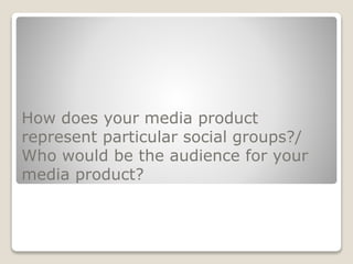 How does your media product
represent particular social groups?/
Who would be the audience for your
media product?
 