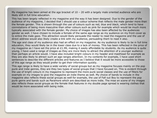 My magazine has been aimed at the age bracket of 10 – 20 with a largely male oriented audience who are
likely still in full time education.
This has been largely reflected in my magazine and the way it has been designed. Due to the gender of the
audience of my magazine, I decided that I should use a colour scheme that reflects the male gender more than
the female gender. This is shown through the use of colours such as red, blue and black, which tend to have
connotations of being more masculine than other colours such as pink for example which would be much more
typically associated with the female gender. My choice of images has also been affected by the audiences
gender as well. I have chosen to include a female of the same age range as my audience on my front cover as
to entice the male gaze. This attraction would likely persuade the reader to read the magazine and the use of
direct address would also likely create a link with my audience, persuading them to read it also.
The age and class of my audience also had an effect on my magazine. As my audience is likely to be in full time
education, they would likely be in the lower class due to a lack of money. This has been reflected in the price of
my magazine as I have set the price at £1.99, making it easily affordable by students. As my audience is quite
young, I have used a range of images as they are more likely to attract the attention of a younger audience
than perhaps an article would. I have also included bright colours in my header and masthead for example as
they are also likely to attract such an age ranges attention. In my contents for example, I have used short
sentences to describe the different articles and features as I believe that it would be more accessible to those
of this age range as they would prefer to get their information quickly.
This age range is likely to have a wide variety of social groups but as my magazine focuses mainly on the pop
punk and indie genres, they are they two types of social groups that I have focused on. This is evident through
the use of bright colours in my magazine to represent the more punk social classes and the use of filters for
example on my images to give the magazine an indie theme as well. My choice of bands to include in the
magazine also reflects these social groups as well for example, the use of Fall out Boy to represent the pop
punk genre and bands such as Paramore which are described as more indie. The mise en scene of my images
also reflects these social groups as the female that features in my double page spread is wearing clothes that
would be more associated with being indie.
 