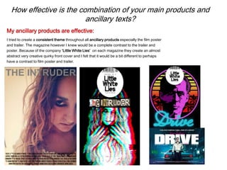 How effective is the combination of your main products and
ancillary texts?
I tried to create a consistent theme throughout all ancillary products especially the film poster
and trailer. The magazine however I knew would be a complete contrast to the trailer and
poster. Because of the company ‘Little White Lies’ on each magazine they create an almost
abstract very creative quirky front cover and I felt that it would be a bit different to perhaps
have a contrast to film poster and trailer.
My ancillary products are effective:
 