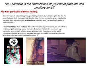 How effective is the combination of your main products and
ancillary texts?
I wanted to create a consistency throughout all my products, by making the girl in the attic the
main feature on both my magazine and poster. I feel this type of branding is very important to
consider when approaching the target audience especially when it all specifically related to
one main product.
The Direct Address from the Cover Star on the magazine and on the poster, are very effective
in portraying a threatening, creepy character. Similarly in the trailer the narrative is kept
concealed which is highly effective arousing intrigue within the audience similar to both
magazine and poster which do not give away too much information and reveal a mysterious
Character whom the audience may be fascinated by.
My main product is effective (trailer):
 