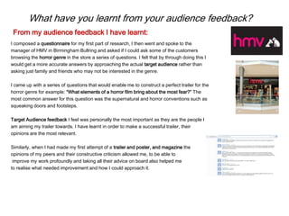 What have you learnt from your audience feedback?
I composed a questionnaire for my first part of research, I then went and spoke to the
manager of HMV in Birmingham Bullring and asked if I could ask some of the customers
browsing the horror genre in the store a series of questions. I felt that by through doing this I
would get a more accurate answers by approaching the actual target audience rather than
asking just family and friends who may not be interested in the genre.
I came up with a series of questions that would enable me to construct a perfect trailer for the
horror genre for example: “What elements of a horror film bring about the most fear?” The
most common answer for this question was the supernatural and horror conventions such as
squeaking doors and footsteps.
Target Audience feedback I feel was personally the most important as they are the people I
am aiming my trailer towards. I have learnt in order to make a successful trailer, their
opinions are the most relevant.
Similarly, when I had made my first attempt of a trailer and poster, and magazine the
opinions of my peers and their constructive criticism allowed me, to be able to
improve my work profoundly and taking all their advice on board also helped me
to realise what needed improvement and how I could approach it.
From my audience feedback I have learnt:
 