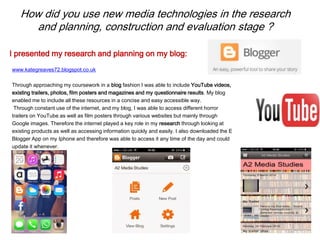 How did you use new media technologies in the research
and planning, construction and evaluation stage ?
www.kategreaves72.blogspot.co.uk
Through approaching my coursework in a blog fashion I was able to include YouTube videos,
existing trailers, photos, film posters and magazines and my questionnaire results. My blog
enabled me to include all these resources in a concise and easy accessible way.
Through constant use of the internet, and my blog, I was able to access different horror
trailers on YouTube as well as film posters through various websites but mainly through
Google images. Therefore the internet played a key role in my research through looking at
existing products as well as accessing information quickly and easily. I also downloaded the E
Blogger App on my Iphone and therefore was able to access it any time of the day and could
update it whenever.
I presented my research and planning on my blog:
 