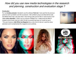 How did you use new media technologies in the research
and planning, construction and evaluation stage ?
Construction
For my Ancillary products I decided to use the software Paint.net. I had used this the previous
years for both my GCSE’s and AS coursework. I felt confident using it and liked all the tools
and effects that it had. Last year when I was having a play around with it I came across a tool
called colour aberration. I tried it out on a picture of Megan Fox. I really loved the effect it
created a kind of retro vibe but it didn’t fit with my product last year so I could not use it.
This year however, Little White Lies Magazine has a retro kind of vibe so I used the colour
aberration and it complimented the magazine cover perfectly.
 