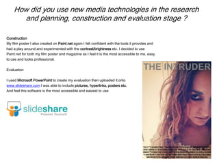 How did you use new media technologies in the research
and planning, construction and evaluation stage ?
Construction
My film poster I also created on Paint.net again I felt confident with the tools it provides and
had a play around and experimented with the contrast/brightness etc. I decided to use
Paint.net for both my film poster and magazine as I feel it is the most accessible to me, easy
to use and looks professional.
Evaluation
I used Microsoft PowerPoint to create my evaluation then uploaded it onto
www.slideshare.com I was able to include pictures, hyperlinks, posters etc.
And feel this software is the most accessible and easiest to use.
 