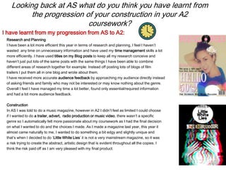 Looking back at AS what do you think you have learnt from
the progression of your construction in your A2
coursework?
Research and Planning
I have been a lot more efficient this year in terms of research and planning, I feel I haven’t
wasted any time on unnecessary information and have used my time management skills a lot
more efficiently. I have used titles on my Blog posts to keep all my research conceive and
haven’t just put lots of the same posts with the same things I have been able to combine
different areas of research together for example: Instead off posting lots of blogs of film
trailers I put them all in one blog and wrote about them.
I have received more accurate audience feedback by approaching my audience directly instead
of asking friends and family who may not be interested or may know nothing about the genre.
Overall I feel I have managed my time a lot better, found only essential/required information
and had a lot more audience feedback.
Construction
In AS I was told to do a music magazine, however in A2 I didn’t feel as limited I could choose
if I wanted to do a trailer, advert, radio production or music video, there wasn’t a specific
genre so I automatically felt more passionate about my coursework as I had the final decision
on what I wanted to do and the choices I made. As I made a magazine last year, this year it
almost came naturally to me, I wanted to do something a bit edgy and slightly unique and
that’s when I decided to do ‘Little White Lies’ it is not a very mainstream magazine, so it was
a risk trying to create the abstract, artistic design that is evident throughout all the copies. I
think the risk paid off as I am very pleased with my final product.
I have learnt from my progression from AS to A2:
 