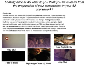Looking back at AS what do you think you have learnt from
the progression of your construction in your A2
coursework?
Construction
Similarly, with my film poster I felt confident using Paint.net I have used it various times in my
media lessons. However this year I experimented more with the different tools that perhaps at
AS I hadn’t used. I played around with the colour and changed the brightness/contrast.
My Trailer was something completely new that I had never done before. Using the digital
camera I could create loads of different shots such as POV and Close Ups and well as High
and Low Angle shots which all contributed to the climatic trailer I eventually created. Similarly
using the programme Movieplus instead of Moviemaker I could edit the footage I collected and
add in ‘Fade to black’ shots which played an intricate role in being effective editing.
POV Shot
High Angle/Close Up Shots
Low Angle Shots
Long ShotFade to black
 