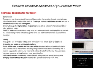 Evaluate technical decisions of your teaser trailer
Camerawork
Through my use of camerawork I successfully revealed the narrative through moving image.
The different camera shots I used such as Close Ups revealed heightened emotion which is a
conventional aspect of the horror genre.
Similarly through the High and Low Angle shots I was able to establish characters and their
roles within my trailer.
The POV shots help the audience have more of a relationship with the protagonist as they are
in a sense seeing events unfold through her eyes and are therefore more in touch with the
character.
Editing
Through the use of the slow editing pace at the start I was able to build up a sense of
foreboding and create an ominous atmosphere.
As the editing pace increases and fast pace editing is evident within my trailer the cuts to
black conceal part of the narrative arousing intrigue within the audience something that a
trailer is supposed to achieve, my trailer ends with a climatic finish leaving the audience in
complete suspense so they feel they must watch this film.
The cuts to credits in between my trailer I feel are a very effective editing technique as
‘terrifying’ ‘scariest film of the year’ establish the genre if not already been done.
Technical decisions for my trailer:
 