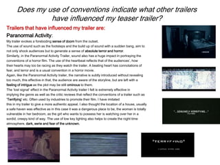 Does my use of conventions indicate what other trailers
have influenced my teaser trailer?
Trailers that have influenced my trailer are:
Paranormal Activity:
My trailer evokes a foreboding sense of doom from the outset.
The use of sound such as the footsteps and the build up of sound with a sudden bang, aim to
not only shock audiences but to generate a sense of absolute terror and horror.
Similarly, in the Paranormal Activity Trailer, sound also has a huge impact in portraying the
conventions of a horror film. The use of the heartbeat reflects that of the audiences’, how
their hearts may too be racing as they watch the trailer. A beating heart has connotations of
fear, and terror and is a usual convention in a horror movie.
Again, like the Paranormal Activity trailer, the narrative is subtly introduced without revealing
too much, this effective in that, the audience are aware of the storyline, but are left with a
feeling of intrigue as the plot may be still ominous to them.
The ‘lost signal’ effect in the Paranormal Activity trailer I felt is extremely effective in
implying the genre as well as the critic reviews that reflect the conventions of a trailer such as
‘Terrifying’ etc. Often used by industries to promote their film. I have imitated
this in my trailer to give a more authentic appeal. I also thought the location of a house, usually
a safe haven was effective as in this case it was a dangerous place to be, the woman is totally
vulnerable in her bedroom, as the girl who wants to possess her is watching over her in a
sordid, creepy kind of way. The use of low key lighting also helps to create the night time
atmosphere, dark, eerie and fear of the unknown.
 