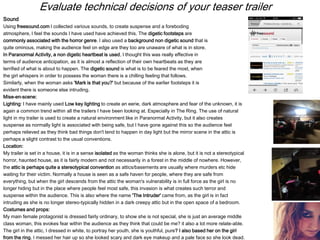Evaluate technical decisions of your teaser trailer
Sound
Using freesound.com I collected various sounds, to create suspense and a foreboding
atmosphere, I feel the sounds I have used have achieved this. The digetic footsteps are
commonly associated with the horror genre. I also used a background non digetic sound that is
quite ominous, making the audience feel on edge are they too are unaware of what is in store.
In Paranormal Activity, a non digetic heartbeat is used, I thought this was really effective in
terms of audience anticipation, as it is almost a reflection of their own heartbeats as they are
terrified of what is about to happen. The digetic sound is what is to be feared the most, when
the girl whispers in order to possess the woman there is a chilling feeling that follows.
Similarly, when the woman asks 'Mark is that you?' but because of the earlier footsteps it is
evident there is someone else intruding.
Mise-en-scene:
Lighting: I have mainly used Low key lighting to create an eerie, dark atmosphere and fear of the unknown, it is
again a common trend within all the trailers I have been looking at. Especially in The Ring. The use of natural
light in my trailer is used to create a natural environment like in Paranormal Activity, but it also creates
suspense as normally light is associated with being safe, but I have gone against this so the audience feel
perhaps relieved as they think bad things don't tend to happen in day light but the mirror scene in the attic is
perhaps a slight contrast to the usual conventions.
Location:
My trailer is set in a house, it is in a sense isolated as the woman thinks she is alone, but it is not a stereotypical
horror, haunted house, as it is fairly modern and not necessarily in a forest in the middle of nowhere. However,
the attic is perhaps quite a stereotypical convention as attics/basements are usually where murders etc hide
waiting for their victim. Normally a house is seen as a safe haven for people, where they are safe from
everything, but when the girl descends from the attic the woman's vulnerability is in full force as the girl is no
longer hiding but in the place where people feel most safe, this invasion is what creates such terror and
suspense within the audience. This is also where the name 'The Intruder' came from, as the girl is in fact
intruding as she is no longer stereo-typically hidden in a dark creepy attic but in the open space of a bedroom.
Costumes and props:
My main female protagonist is dressed fairly ordinary, to show she is not special, she is just an average middle
class woman, this evokes fear within the audience as they think that could be me? it also a lot more relate-able.
The girl in the attic, I dressed in white, to portray her youth, she is youthful, pure? I also based her on the girl
from the ring. I messed her hair up so she looked scary and dark eye makeup and a pale face so she look dead.
 