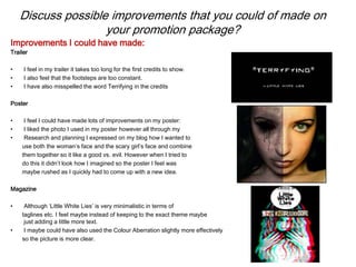 Discuss possible improvements that you could of made on
your promotion package?
Trailer
• I feel in my trailer it takes too long for the first credits to show.
• I also feel that the footsteps are too constant.
• I have also misspelled the word Terrifying in the credits
Poster
• I feel I could have made lots of improvements on my poster:
• I liked the photo I used in my poster however all through my
• Research and planning I expressed on my blog how I wanted to
use both the woman’s face and the scary girl’s face and combine
them together so it like a good vs. evil. However when I tried to
do this it didn’t look how I imagined so the poster I feel was
maybe rushed as I quickly had to come up with a new idea.
Magazine
• Although ‘Little White Lies’ is very minimalistic in terms of
taglines etc. I feel maybe instead of keeping to the exact theme maybe
just adding a little more text.
• I maybe could have also used the Colour Aberration slightly more effectively
so the picture is more clear.
Improvements I could have made:
 