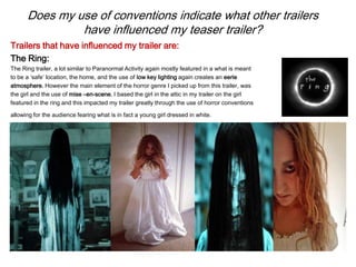 Does my use of conventions indicate what other trailers
have influenced my teaser trailer?
Trailers that have influenced my trailer are:
The Ring:
The Ring trailer, a lot similar to Paranormal Activity again mostly featured in a what is meant
to be a ‘safe’ location, the home, and the use of low key lighting again creates an eerie
atmosphere. However the main element of the horror genre I picked up from this trailer, was
the girl and the use of mise –en-scene. I based the girl in the attic in my trailer on the girl
featured in the ring and this impacted my trailer greatly through the use of horror conventions
allowing for the audience fearing what is in fact a young girl dressed in white.
 
