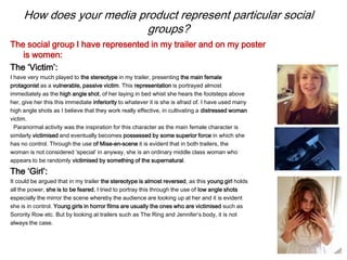 How does your media product represent particular social
groups?
The social group I have represented in my trailer and on my poster
is women:
The ‘Victim’:
I have very much played to the stereotype in my trailer, presenting the main female
protagonist as a vulnerable, passive victim. This representation is portrayed almost
immediately as the high angle shot, of her laying in bed whist she hears the footsteps above
her, give her this this immediate inferiority to whatever it is she is afraid of. I have used many
high angle shots as I believe that they work really effective, in cultivating a distressed woman
victim.
Paranormal activity was the inspiration for this character as the main female character is
similarly victimised and eventually becomes possessed by some superior force in which she
has no control. Through the use of Mise-en-scene it is evident that in both trailers, the
woman is not considered ‘special’ in anyway, she is an ordinary middle class woman who
appears to be randomly victimised by something of the supernatural.
The ‘Girl’:
It could be argued that in my trailer the stereotype is almost reversed, as this young girl holds
all the power, she is to be feared, I tried to portray this through the use of low angle shots
especially the mirror the scene whereby the audience are looking up at her and it is evident
she is in control. Young girls in horror films are usually the ones who are victimised such as
Sorority Row etc. But by looking at trailers such as The Ring and Jennifer’s body, it is not
always the case.
 