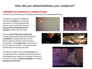 How did you attract/address your audience?
I attracted my audience in a variety of ways:
Through my use of camera work I revealed specific things and concealed specific things.
I introduced my trailer with a POV shot
I feel this was effective as immediately
the audience, and the protagonist both
know as much as each other, there is a
ominous sense of foreboding and the
suspense is evident from the outset.
I also used lots of high and low angle shots.
The high angle shots portrayed the protagonist's
vulnerability as she enters the attic, both her
and the audience unaware of what is lurking in
the shadows. The low angle shots I used when the
girl in the attic was present, as it makes her seem
powerful and as if she holds all control.
Throughout my trailer I used a lot of long shots, and
by using these shots, I revealed things to the reader that
the protagonist was unaware of for example; the scene in
the mirror, this adds to audience anticipation and creates a
foreboding sense of doom.
 