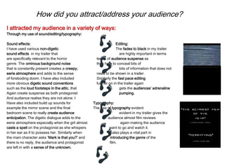 How did you attract/address your audience?
I attracted my audience in a variety of ways:
Through my use of sound/editing/typography:
Sound effects: Editing:
I have used various non-digetic The fades to black in my trailer
sound effects in my trailer that are highly important in terms
are specifically relevant to the horror terms of audience suspense as
genre. The ominous background noise they help to conceal bits of
that is constantly present creates a creepy, bits of information that does not
eerie atmosphere and adds to the sense need to be shown in a trailer.
of foreboding doom. I have also included Similarly the fast pace editing
more obvious digetic sound conventions further on in the trailer again
such as the loud footsteps in the attic, that gets the audiences’ adrenaline
Again create suspense as both protagonist pumping.
And audience realise they are not alone. I
Have also included build up sounds for Typography:
example the mirror scene and the final The use of typography evident
bedroom scene to really create audience evident in my trailer gives the
anticipation. The digetic dialogue adds to the audience almost film reviews
eerie atmosphere especially when the girl almost again making the audience
casts a spell on the protagonist as she whispers want to go and watch it.
in her ear as if to possess her. Similarly when It also plays a vital part in
the main character asks ‘Mark is that you?’ and introducing the genre of the
there is no reply, the audience and protagonist film.
are left in with a sense of the unknown.
 