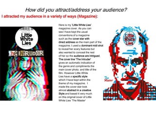 How did you attract/address your audience?
Here is my ‘Little White Lies’
magazine cover. As you can
see I have kept the usual
conventions of a magazine
such as the cover star with
direct address as the main part of the
magazine. I used a dominant midi shot
to reveal her scary features but
also wanted to conceal the rest
of her so the audience are intrigued.
The cover line ‘The Intruder’
gives an automatic indication of
the genre and compliments the
main cover photo. and title of the
film. However Little White
Lies have a specific style
which I have kept within the
theme of my magazine. I
made the cover star look
almost abstract in a creative
Style and based it very much
on this original cover of Little
White Lies ‘The Master’
I attracted my audience in a variety of ways (Magazine):
 