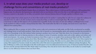 1. In what ways does your media product use, develop or
challenge forms and conventions of real media products?
In our film, we incorporated Barthes Enigma theory of narratives. This is where tension is built up and the audience is left guessing what
happens next. It is therefore the hermeneutic code which refers to any element of the story that that is not fully explained and hence
becomes a mystery to the reader. In our film, our narrative share structural features that are brought together in different ways.
Our group realised that certain aspects of our short film would need to be similar to existing films in order for us to target the audience we
intended it for. In order to do this, we had a look at many short films, as well as normal length films. We wanted to follow these
conventions to make our film appear to be as professional as possible. At the same time, we were also willing to challenge forms of real
media products in order to convey a strong behind the video. This would allow the film to be unique, and stand out in a way that is
different from existing films.
When making the film as a group, we had to follow certain codes and conventions to help make our film look as professional as possible,
and challenge forms of real media products. I have done a lot of research on cinematography, genre and narrative and this has provided me
with a lot of knowledge in the film industry before starting to produce one of our own. I have also done a lot of research on the features
which contribute the most in drawing attention to the audience in terms of narrative, storyline, texts such as title, taglines and stickers and
much more features. As a group, we looked at numerous short films to give us an insight of how professional films look like. Personally, I
was particularly inspired by the following short films: Black Button and Desire of a House Wife (Indian film). These short films inspired me
in terms of cinematography and the story lines. I was also inspired by the setting. The film is set in a plain white room with two characters
acting. This inspired me because it made me realise that a short film does not particularly have to be in different settings throughout. The
idea of filming in a white room throughout the film would appear to be very dull and monotonous to me, if I had not watched the film. It is
the story and the message behind the film which makes it provoking. Not only did we look at short films, we also looked at normal length
films to see the differences between them and short films.
 
