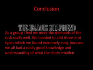 Conclusion 
As a group I feel we meet the demands of the 
task really well. We needed to add three shot 
types which we found extremely easy, because 
we all had a really good knowledge and 
understanding of what the shots entailed 

