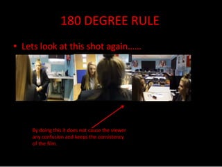 180 DEGREE RULE 
• Lets look at this shot again…… 
By doing this it does not cause the viewer 
any confusion and keeps the consistency 
of the film. 
 