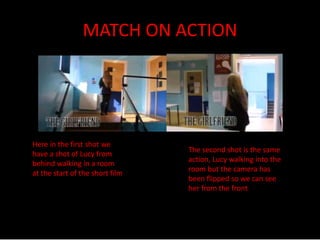 MATCH ON ACTION 
Here in the first shot we 
have a shot of Lucy from 
behind walking in a room 
at the start of the short film 
The second shot is the same 
action, Lucy walking into the 
room but the camera has 
been flipped so we can see 
her from the front 
 