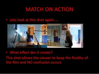 MATCH ON ACTION 
• Lets look at this shot again….. 
• What effect des it create? 
This shot allows the viewer to keep the fluidity of 
the film and NO confusion occurs 
 