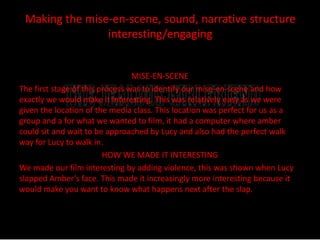 Making the mise-en-scene, sound, narrative structure 
interesting/engaging 
MISE-EN-SCENE 
The first stage of this process was to identify our mise-en-scene and how 
exactly we would make it interesting. This was relatively easy as we were 
given the location of the media class. This location was perfect for us as a 
group and a for what we wanted to film, it had a computer where amber 
could sit and wait to be approached by Lucy and also had the perfect walk 
way for Lucy to walk in. 
HOW WE MADE IT INTERESTING 
We made our film interesting by adding violence, this was shown when Lucy 
slapped Amber’s face. This made it increasingly more interesting because it 
would make you want to know what happens next after the slap. 
 