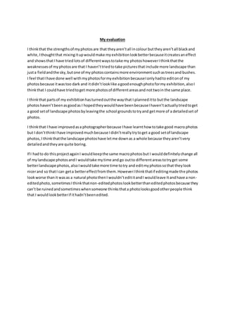 My evaluation 
I think that the strengths of my photos are that they aren’t all in colour but they aren’t all black and 
white, I thought that mixing it up would make my exhibition look better because it creates an effect 
and shows that I have tried lots of different ways to take my photos however I think that the 
weaknesses of my photos are that I haven’t tried to take pictures that include more landscape than 
just a field and the sky, but one of my photos contains more environment such as trees and bushes. 
I feel that I have done well with my photos for my exhibition because I only had to edit on of my 
photos because it was too dark and it didn’t look like a good enough photo for my exhibition, also I 
think that I could have tried to get more photos of different areas and not two in the same place. 
I think that parts of my exhibition has turned out the way that I planned it to but the landscape 
photos haven’t been as good as I hoped they would have been because I haven’t actually tried to get 
a good set of landscape photos by leaving the school grounds to try and get more of a detailed set of 
photos. 
I think that I have improved as a photographer because I have learnt how to take good macro photos 
but I don’t think I have improved much because I didn’t really try to get a good set of landscape 
photos, I think that the landscape photos have let me down as a whole because they aren’t very 
detailed and they are quite boring. 
If I had to do this project again I would keep the same macro photos but I would definitely change all 
of my landscape photos and I would take my time and go out to different areas to try get some 
better landscape photos, also I would take more time to try and edit my photos so that they look 
nicer and so that I can get a better effect from them. However I think that if editing made the photos 
look worse than it was as a natural photo then I wouldn’t edit it and I would leave It and have a non - 
edited photo, sometimes I think that non-edited photos look better than edited photos because they 
can’t be ruined and sometimes when someone thinks that a photo looks good other people think 
that I would look better if it hadn’t been edited. 
