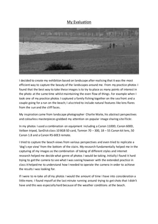 My Evaluation 
I decided to create my exhibition based on landscape after realising that it was the most 
efficient way to capture the beauty of the landscapes around me. From my practice photos I 
found that the best way to take these images is to try to place as many points of interest in 
the photo at the same time whilst maintaining the even flow of things. For example when I 
took one of my practice photos I captured a family fishing together on the sea front and a 
couple going for a run on the beach; I also tried to include natural features like lens flares 
from the sun and the cliff faces. 
My inspiration came from landscape photographer Charlie Waite, his abstract perspectives 
and colourless masterpieces grabbed my attention on popular image sharing site Flickr. 
In my photos I used a combination on equipment including a Canon 1100D, Canon 600D, 
Velbon tripod, SanDisk class 10 8GB SD card, Tamron 70 – 300, 18 – 55 Canon kit lens, 50 
Canon 1.8 and a Canon RS-60E3 remote. 
I tried to capture the beach views from various perspectives and even tried to replicate a 
‘dog’s eye view’ from the bottom of the stairs. My research fundamentally helped me in the 
capturing of my images as the combination of taking of different styles and internet 
research helped me decide what genre of photos I would be taking. Initially I found it hard 
trying to get the camera to see what I was seeing however with the extended practice in 
class it helped me to understand how I needed to operate the camera in order to achieve 
the results I was looking for. 
If I were to re-take all of my photos I would the amount of time I have into consideration a 
little more; I found myself at the last minute running around trying to get shots that I didn’t 
have and this was especially hard because of the weather conditions at the beach. 
 