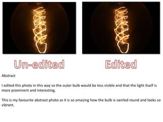 Abstract 
I edited this photo in this way so the outer bulb would be less visible and that the light itself is 
more prominent and interesting. 
This is my favourite abstract photo as it is so amazing how the bulb is swirled round and looks so 
vibrant. 
 