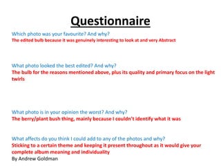 Questionnaire 
Which photo was your favourite? And why? 
The edited bulb because it was genuinely interesting to look at and very Abstract 
What photo looked the best edited? And why? 
The bulb for the reasons mentioned above, plus its quality and primary focus on the light 
twirls 
What photo is in your opinion the worst? And why? 
The berry/plant bush thing, mainly because I couldn’t identify what it was 
What affects do you think I could add to any of the photos and why? 
Sticking to a certain theme and keeping it present throughout as it would give your 
complete album meaning and individuality 
By Andrew Goldman 
 