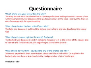 Questionnaire 
Which photo was your favourite? And why? 
The wasp because it has lots of detail and is a perfect professional looking shot with a contrast of the 
white flower green blurred background and spectacular colours on the wasp. I also love the detail on 
one of the wings with the sun shimmering. 
What photo looked the best edited? And why? 
The light one because it outlined the picture more clearly and you developed the colour 
well 
What photo is in your opinion the worst? And why? 
The barbed wire because it isn’t in complete focus nor is it in the centre of the image, also 
to the left the sun/clouds are just beginning to fall into the picture 
What affects do you think I could add to any of the photos and why? 
You could experiment with a contrast of colour and black and white. Or maybe in the 
barbed wire one have a few clouds in the background or a bit of landscape 
By Elishia Selby 
 