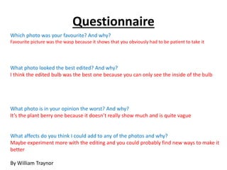 Questionnaire 
Which photo was your favourite? And why? 
Favourite picture was the wasp because it shows that you obviously had to be patient to take it 
What photo looked the best edited? And why? 
I think the edited bulb was the best one because you can only see the inside of the bulb 
What photo is in your opinion the worst? And why? 
It’s the plant berry one because it doesn’t really show much and is quite vague 
What affects do you think I could add to any of the photos and why? 
Maybe experiment more with the editing and you could probably find new ways to make it 
better 
By William Traynor 
 