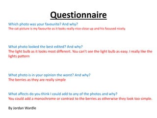 Questionnaire 
Which photo was your favourite? And why? 
The cat picture is my favourite as it looks really nice close up and his focused nicely. 
What photo looked the best edited? And why? 
The light bulb as it looks most different. You can’t see the light bulb as easy. I really like the 
lights pattern 
What photo is in your opinion the worst? And why? 
The berries as they are really simple 
What affects do you think I could add to any of the photos and why? 
You could add a monochrome or contrast to the berries as otherwise they look too simple. 
By Jordan Wardle 
 
