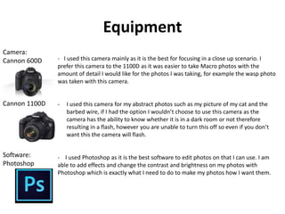 Equipment 
- I used this camera mainly as it is the best for focusing in a close up scenario. I 
prefer this camera to the 1100D as it was easier to take Macro photos with the 
amount of detail I would like for the photos I was taking, for example the wasp photo 
was taken with this camera. 
- I used this camera for my abstract photos such as my picture of my cat and the 
barbed wire, if I had the option I wouldn’t choose to use this camera as the 
camera has the ability to know whether it is in a dark room or not therefore 
resulting in a flash, however you are unable to turn this off so even if you don’t 
want this the camera will flash. 
- I used Photoshop as it is the best software to edit photos on that I can use. I am 
able to add effects and change the contrast and brightness on my photos with 
Photoshop which is exactly what I need to do to make my photos how I want them. 
Camera: 
Cannon 600D 
Cannon 1100D 
Software: 
Photoshop 
 