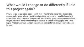 What would I change or do differently if I did
this project again?
If I was to do this project again I think that I would take more time to edit the
photographs being where I put them into their frames and I would also wright
more about why I took the image to tell people what going through my mind and I
maybe would of done different topics such as Hi speed Photography and Time
Lapse Photography just so I can experiment with different things I haven't done
before.
 