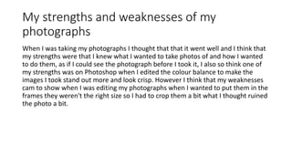 My strengths and weaknesses of my
photographs
When I was taking my photographs I thought that that it went well and I think that
my strengths were that I knew what I wanted to take photos of and how I wanted
to do them, as if I could see the photograph before I took it, I also so think one of
my strengths was on Photoshop when I edited the colour balance to make the
images I took stand out more and look crisp. However I think that my weaknesses
cam to show when I was editing my photographs when I wanted to put them in the
frames they weren't the right size so I had to crop them a bit what I thought ruined
the photo a bit.
 