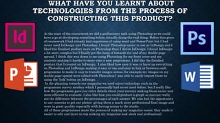 WHAT HAVE YOU LEARNT ABOUT
TECHNOLOGIES FROM THE PROCESS OF
CONSTRUCTING THIS PRODUCT?
At the start of the coursework we did a preliminary task using Photoshop so we could
have a go at developing something before actually doing the real thing. Before this piece
of coursework I had already had experience of using word and PowerPoint but I had
never used InDesign and Photoshop, I found Photoshop easier to use as InDesign and I
liked the finished product more on Photoshop than I did on InDesign. I found InDesign
a lot more complex but I finally got the hang of towards the end of my double page
spread, I think this was down to me using Photoshop for my front cover and my
contents making it harder to move onto a new programme, I did like the finished
product that I created on InDesign. I also liked how easy it was to layer up everything
on Photoshop and InDesign making it easy to use and easy to link in-between each
programme to make it easy to transfer images across, for example my images on my
double page spread were edited with Photoshop I was able to easily import them by
using the ‘link’ button on InDesign.
In the planning towards our magazine we used micro technology such as the
programme survey monkey which I personally had never used before, but I really like
how the programme gave you extra details about your surveys making them easier and
more efficient to evaluate. I also like how you could produce a graph so you can really
see the difference between the percentages of each answer. We also had the opportunity
to use cameras to get our photos giving them a much more professional final image and
were in great quality especially with having access to the studio.
All of these programmes made the process of making my magazine easier, they made it
easier to edit and layer on top making my magazine look sleek and professional.
 