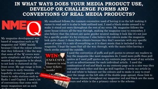 IN WHAT WAYS DOES YOUR MEDIA PRODUCT USE,
DEVELOP OR CHALLENGE FORMS AND
CONVENTIONS OF REAL MEDIA PRODUCTS?
My masthead follows the common convention used of having it on the left making it
easier to read and it is also in bold outlined text, I used a black stroke around it to
make it stand out more throughout the rest of my cover. My magazine follows the
same house colours all the way through, making the magazine easy to remember, I
also believe that the colours are quite gender neutral making it look like it’s not just
for a specific gender it’s for everyone; I also believe the colours make the magazine
look quite classy. I chose these colours because they don’t associate with any specific
genre of music it’s a mix of everything as it is chart music that is included in the
magazine. I kept the same font all the way through, with the main titles having a
black stroke around the outside.
My magazine development was
based of magazines such as ‘Q’
magazine and ‘NME’ mainly
because I liked the colour scheme
that they followed. I like the way
that some of the ‘Q’ covers were
quite simplistic and that’s what I
wanted my magazine to be about,
to not look to cluttered on the
front cover. My age range is from
late teens to early twenties
hopefully attracting people who
listen to radio stations such as
Radio 1 and Capital. I used a lot
of conventions that come with
music magazines not as such
I used the convention of puffs and pull quotes to attract my readers to
buy the magazine like most magazines do, I used more puffs than pull
quotes as I used puff quotes on my contents page on most of my articles
to act as advertisement for each individual article. I used the
combination of red and black on my contents page as in a nice way they
contradict each other and they go well together. I wrote my article in
red and white to balance out the colours and to make it easy to read
over the image on the left side of the double page spread, these link to
the house colours throughout my magazine; red and black are the main
colours and white is the a primary colour to the scheme.
 