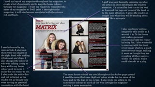 I used my logo of my magazine throughout the magazine, to
create a feel of continuity and to keep the house colours
through the magazine. I want my readers to remember the
name of my magazine so I will print it throughout the
magazine, it will also become associated with the colours
red and black.
I used columns for my
main article, I also used
them with the images on
the right hand side making
it look neat and clean. I
also changed the colour of
who was talking trying to
keep within my house
colours and to make it
easier for the reader to see.
I also made the article fun
and not to formal so the
reader felt as though they
were having an personal
connections with the band.
A puff was used basically summing up what
the article is about drawing in the readers
attention. It’s in smaller font size to the rest
as I wanted the logo and name of the band to
be the main attention. It gives the reader an
insight into what they will be reading about
kind of like a synopsis.
The same house colours are used throughout the double page spread.
I used the same thickness (4pt) and colour stroke for the name of the
band and for the logo in the corner. I also wrote the article in the
same house colours as used all the way through the magazine
making it more memorable.
I also used none-serious
images for this article as I
wanted it to fit the theme
and make a personal
connections with the reader
by being fun. I also wanted it
to contrast with the front
cover image which is a much
more serious image, making
it seem as though they are
revealing all there secrets
within the article, which
could also add as a plug.
 