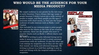 WHO WOULD BE THE AUDIENCE FOR YOUR
MEDIA PRODUCT?
My target audience is any gender in the late teens
to early twenties. I have chosen this age range of
people because I think it gives me a wide variety of
people to target, and these people are the ages I
associate with chart music, as they are the target
audience of radio stations such as Radio 1 and
Capital.
Also included in my contents page is some people
who were in the charts at the time of me creating
my contents, these are the people who were in
popular charts such as Radio 1 official charts and
Billboard.
My style of writing is quite informal trying not to
make it seem to regulated and to create personal
connections with my audience. It also fits what age
I am aiming my magazine out as they are the ages
that mainly use slang and informal language. My
writing is always in a bold font making it easy to
read and fitting with the targeted audience of my
magazine.
 