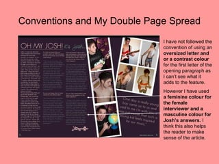 Conventions and My Double Page Spread
                             I have not followed the
                             convention of using an
                             oversized letter and
                             or a contrast colour
                             for the first letter of the
                             opening paragraph as
                             I can’t see what it
                             adds to the feature.
                             However I have used
                             a feminine colour for
                             the female
                             interviewer and a
                             masculine colour for
                             Josh’s answers. I
                             think this also helps
                             the reader to make
                             sense of the article.
 