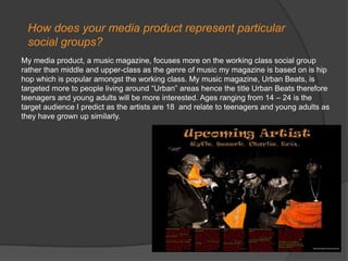 How does your media product represent particular social groups?My media product, a music magazine, focuses more on the working class social group rather than middle and upper-class as the genre of music my magazine is based on is hip hop which is popular amongst the working class. My music magazine, Urban Beats, is targeted more to people living around “Urban” areas hence the title Urban Beats therefore teenagers and young adults will be more interested. Ages ranging from 14 – 24 is the target audience I predict as the artists are 18  and relate to teenagers and young adults as they have grown up similarly.