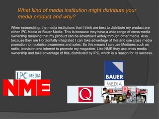 What kind of media institution might distribute your media product and why?When researching, the media institutions that I think are best to distribute my product are either IPC Media or Bauer Media, This is because they have a wide range of cross media ownership meaning that my product can be advertised widely through other media. Also because they are Horizontally integrated I can take advantage of this and use cross media promotion to maximise awareness and sales. So this means I can use Mediums such as radio, television and internet to promote my magazine. Like NME they use cross media ownership and take advantage of this, distributed by IPC, which is a reason for its success.