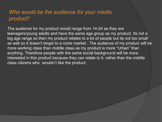Who would be the audience for your mediaproduct?The audience for my product would range from 14-24 as they are teenagers/young adults and have the same age group as my product. Its not a big age range so then my product relates to a lot of people but its not too small as well so it doesn't target to a niche market . The audience of my product will be more working class than middle class as my product is more “Urban” than anything. Therefore people with the same social background will be more interested in this product because they can relate to it, rather than the middle class citizens who  wouldn’t like the product.