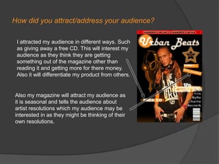 How did you attract/address your audience?I attracted my audience in different ways. Such as giving away a free CD. This will interest my audience as they think they are getting something out of the magazine other than reading it and getting more for there money. Also it will differentiate my product from others. Also my magazine will attract my audience as it is seasonal and tells the audience about artist resolutions which my audience may be interested in as they might be thinking of their own resolutions.